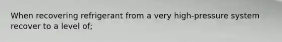 When recovering refrigerant from a very high-pressure system recover to a level of;
