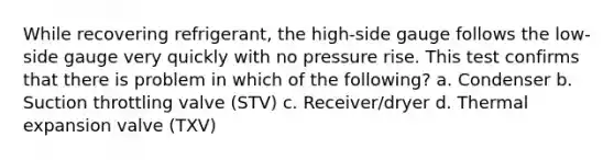 While recovering refrigerant, the high-side gauge follows the low-side gauge very quickly with no pressure rise. This test confirms that there is problem in which of the following? a. Condenser b. Suction throttling valve (STV) c. Receiver/dryer d. Thermal expansion valve (TXV)