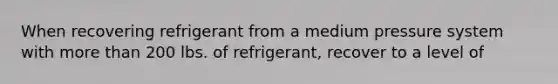 When recovering refrigerant from a medium pressure system with more than 200 lbs. of refrigerant, recover to a level of