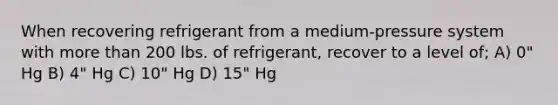 When recovering refrigerant from a medium-pressure system with more than 200 lbs. of refrigerant, recover to a level of; A) 0" Hg B) 4" Hg C) 10" Hg D) 15" Hg