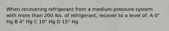 When recovering refrigerant from a medium-pressure system with more than 200 lbs. of refrigerant, recover to a level of; A 0" Hg B 4" Hg C 10" Hg D 15" Hg