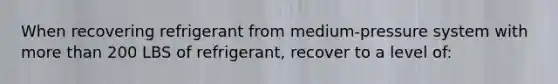 When recovering refrigerant from medium-pressure system with more than 200 LBS of refrigerant, recover to a level of: