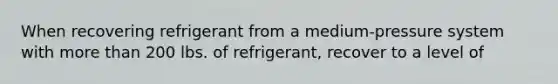 When recovering refrigerant from a medium-pressure system with more than 200 lbs. of refrigerant, recover to a level of