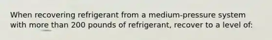 When recovering refrigerant from a medium-pressure system with more than 200 pounds of refrigerant, recover to a level of: