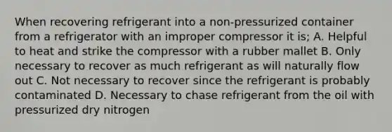 When recovering refrigerant into a non-pressurized container from a refrigerator with an improper compressor it is; A. Helpful to heat and strike the compressor with a rubber mallet B. Only necessary to recover as much refrigerant as will naturally flow out C. Not necessary to recover since the refrigerant is probably contaminated D. Necessary to chase refrigerant from the oil with pressurized dry nitrogen