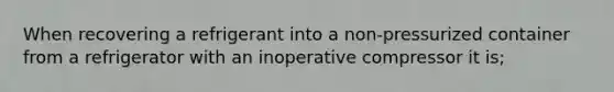 When recovering a refrigerant into a non-pressurized container from a refrigerator with an inoperative compressor it is;