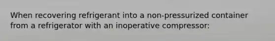 When recovering refrigerant into a non-pressurized container from a refrigerator with an inoperative compressor: