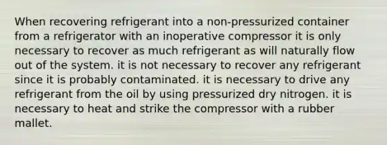 When recovering refrigerant into a non-pressurized container from a refrigerator with an inoperative compressor it is only necessary to recover as much refrigerant as will naturally flow out of the system. it is not necessary to recover any refrigerant since it is probably contaminated. it is necessary to drive any refrigerant from the oil by using pressurized dry nitrogen. it is necessary to heat and strike the compressor with a rubber mallet.