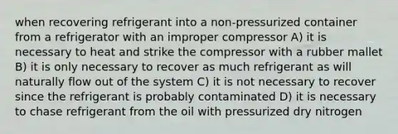 when recovering refrigerant into a non-pressurized container from a refrigerator with an improper compressor A) it is necessary to heat and strike the compressor with a rubber mallet B) it is only necessary to recover as much refrigerant as will naturally flow out of the system C) it is not necessary to recover since the refrigerant is probably contaminated D) it is necessary to chase refrigerant from the oil with pressurized dry nitrogen