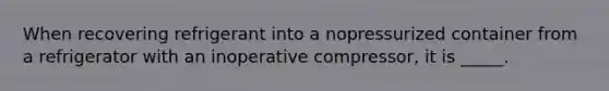 When recovering refrigerant into a nopressurized container from a refrigerator with an inoperative compressor, it is _____.