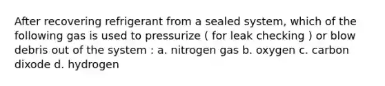 After recovering refrigerant from a sealed system, which of the following gas is used to pressurize ( for leak checking ) or blow debris out of the system : a. nitrogen gas b. oxygen c. carbon dixode d. hydrogen