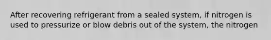 After recovering refrigerant from a sealed system, if nitrogen is used to pressurize or blow debris out of the system, the nitrogen