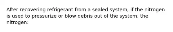 After recovering refrigerant from a sealed system, if the nitrogen is used to pressurize or blow debris out of the system, the nitrogen: