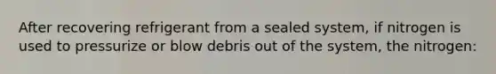 After recovering refrigerant from a sealed system, if nitrogen is used to pressurize or blow debris out of the system, the nitrogen: