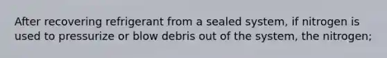 After recovering refrigerant from a sealed system, if nitrogen is used to pressurize or blow debris out of the system, the nitrogen;