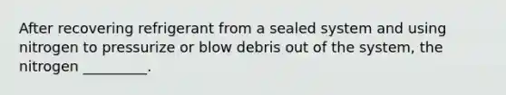After recovering refrigerant from a sealed system and using nitrogen to pressurize or blow debris out of the system, the nitrogen _________.