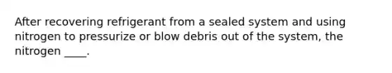 After recovering refrigerant from a sealed system and using nitrogen to pressurize or blow debris out of the system, the nitrogen ____.