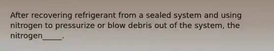 After recovering refrigerant from a sealed system and using nitrogen to pressurize or blow debris out of the system, the nitrogen_____.