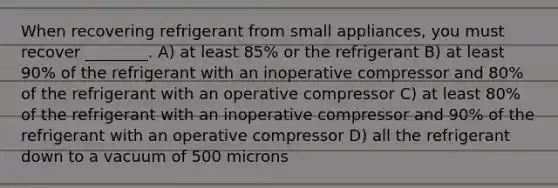 When recovering refrigerant from small appliances, you must recover ________. A) at least 85% or the refrigerant B) at least 90% of the refrigerant with an inoperative compressor and 80% of the refrigerant with an operative compressor C) at least 80% of the refrigerant with an inoperative compressor and 90% of the refrigerant with an operative compressor D) all the refrigerant down to a vacuum of 500 microns