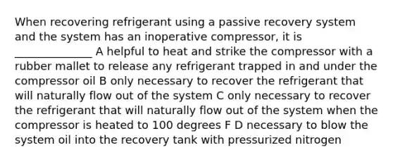 When recovering refrigerant using a passive recovery system and the system has an inoperative compressor, it is ______________ A helpful to heat and strike the compressor with a rubber mallet to release any refrigerant trapped in and under the compressor oil B only necessary to recover the refrigerant that will naturally flow out of the system C only necessary to recover the refrigerant that will naturally flow out of the system when the compressor is heated to 100 degrees F D necessary to blow the system oil into the recovery tank with pressurized nitrogen