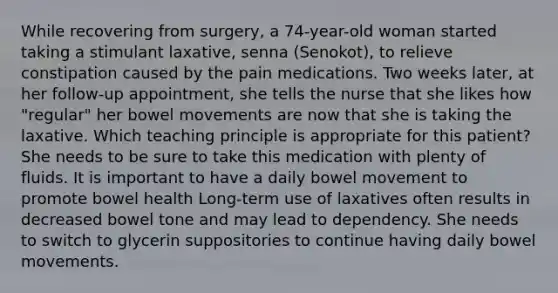 While recovering from surgery, a 74-year-old woman started taking a stimulant laxative, senna (Senokot), to relieve constipation caused by the pain medications. Two weeks later, at her follow-up appointment, she tells the nurse that she likes how "regular" her bowel movements are now that she is taking the laxative. Which teaching principle is appropriate for this patient? She needs to be sure to take this medication with plenty of fluids. It is important to have a daily bowel movement to promote bowel health Long-term use of laxatives often results in decreased bowel tone and may lead to dependency. She needs to switch to glycerin suppositories to continue having daily bowel movements.