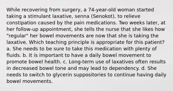 While recovering from surgery, a 74-year-old woman started taking a stimulant laxative, senna (Senokot), to relieve constipation caused by the pain medications. Two weeks later, at her follow-up appointment, she tells the nurse that she likes how "regular" her bowel movements are now that she is taking the laxative. Which teaching principle is appropriate for this patient? a. She needs to be sure to take this medication with plenty of fluids. b. It is important to have a daily bowel movement to promote bowel health. c. Long-term use of laxatives often results in decreased bowel tone and may lead to dependency. d. She needs to switch to glycerin suppositories to continue having daily bowel movements.