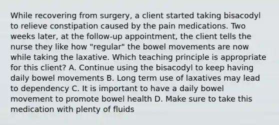 While recovering from surgery, a client started taking bisacodyl to relieve constipation caused by the pain medications. Two weeks later, at the follow-up appointment, the client tells the nurse they like how "regular" the bowel movements are now while taking the laxative. Which teaching principle is appropriate for this client? A. Continue using the bisacodyl to keep having daily bowel movements B. Long term use of laxatives may lead to dependency C. It is important to have a daily bowel movement to promote bowel health D. Make sure to take this medication with plenty of fluids