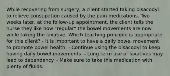 While recovering from surgery, a client started taking bisacodyl to relieve constipation caused by the pain medications. Two weeks later, at the follow-up appointment, the client tells the nurse they like how "regular" the bowel movements are now while taking the laxative. Which teaching principle is appropriate for this client? - It is important to have a daily bowel movement to promote bowel health. - Continue using the bisacodyl to keep having daily bowel movements. - Long term use of laxatives may lead to dependency. - Make sure to take this medication with plenty of fluids.