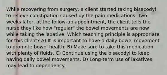 While recovering from surgery, a client started taking bisacodyl to relieve constipation caused by the pain medications. Two weeks later, at the follow-up appointment, the client tells the nurse they like how "regular" the bowel movements are now while taking the laxative. Which teaching principle is appropriate for this client? A) It is important to have a daily bowel movement to promote bowel health. B) Make sure to take this medication with plenty of fluids. C) Continue using the bisacodyl to keep having daily bowel movements. D) Long-term use of laxatives may lead to dependency.