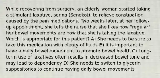 While recovering from surgery, an elderly woman started taking a stimulant laxative, senna (Senokot), to relieve constipation caused by the pain medications. Two weeks later, at her follow-up appointment, she tells the nurse that she likes how "regular" her bowel movements are now that she is taking the laxative. Which is appropriate for this patient? A) She needs to be sure to take this medication with plenty of fluids B) It is important to have a daily bowel movement to promote bowel health C) Long-term use of laxatives often results in decreased bowel tone and may lead to dependency D) She needs to switch to glycerin suppositories to continue having daily bowel movements