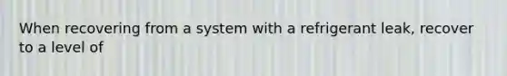 When recovering from a system with a refrigerant leak, recover to a level of