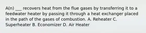 A(n) ___ recovers heat from the flue gases by transferring it to a feedwater heater by passing it through a heat exchanger placed in the path of the gases of combustion. A. Reheater C. Superheater B. Economizer D. Air Heater