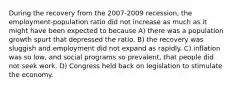 During the recovery from the 2007-2009 recession, the employment-population ratio did not increase as much as it might have been expected to because A) there was a population growth spurt that depressed the ratio. B) the recovery was sluggish and employment did not expand as rapidly. C) inflation was so low, and social programs so prevalent, that people did not seek work. D) Congress held back on legislation to stimulate the economy.