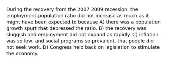 During the recovery from the 2007-2009 recession, the employment-population ratio did not increase as much as it might have been expected to because A) there was a population growth spurt that depressed the ratio. B) the recovery was sluggish and employment did not expand as rapidly. C) inflation was so low, and social programs so prevalent, that people did not seek work. D) Congress held back on legislation to stimulate the economy.