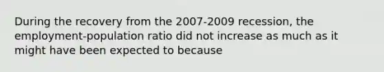 During the recovery from the​ 2007-2009 recession, the​ employment-population ratio did not increase as much as it might have been expected to because