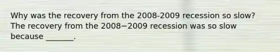 Why was the recovery from the​ 2008-2009 recession so​ slow? The recovery from the 2008−2009 recession was so slow because​ _______.