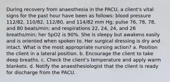 During recovery from anaesthesia in the PACU, a client's vital signs for the past hour have been as follows: blood pressure 112/82, 110/82, 112/80, and 114/82 mm Hg; pulse 76, 78, 78, and 80 beats/min; and respirations 22, 24, 24, and 26 breaths/min; her SpO2 is 90%. She is sleepy but awakens easily and is oriented when spoken to. Her surgical dressing is dry and intact. What is the most appropriate nursing action? a. Position the client in a lateral position. b. Encourage the client to take deep breaths. c. Check the client's temperature and apply warm blankets. d. Notify the anaesthesiologist that the client is ready for discharge from the PACU.