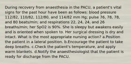 During recovery from anaesthesia in the PACU, a patient's vital signs for the past hour have been as follows: blood pressure 112/82, 110/82, 112/80, and 114/82 mm Hg; pulse 76, 78, 78, and 80 beats/min; and respirations 22, 24, 24, and 26 breaths/min; her SpO2 is 90%. She is sleepy but awakens easily and is oriented when spoken to. Her surgical dressing is dry and intact. What is the most appropriate nursing action? a.Position the patient in a lateral position. b.Encourage the patient to take deep breaths. c.Check the patient's temperature, and apply warm blankets. d.Notify the anaesthesiologist that the patient is ready for discharge from the PACU.