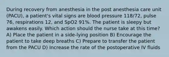 During recovery from anesthesia in the post anesthesia care unit (PACU), a patient's vital signs are blood pressure 118/72, pulse 76, respirations 12, and SpO2 91%. The patient is sleepy but awakens easily. Which action should the nurse take at this time? A) Place the patient in a side-lying position B) Encourage the patient to take deep breaths C) Prepare to transfer the patient from the PACU D) Increase the rate of the postoperative IV fluids