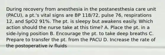 During recovery from anesthesia in the postanesthesia care unit (PACU), a pt.'s vital signs are BP 118/72, pulse 76, respirations 12, and SpO2 91%. The pt. is sleepy but awakens easily. Which action should the nurse take at this time? A. Place the pt. in a side-lying position B. Encourage the pt. to take deep breaths C. Prepare to transfer the pt. from the PACU D. Increase the rate of the postoperative iv fluids