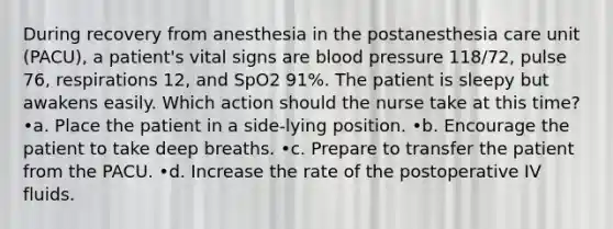 During recovery from anesthesia in the postanesthesia care unit (PACU), a patient's vital signs are <a href='https://www.questionai.com/knowledge/kD0HacyPBr-blood-pressure' class='anchor-knowledge'>blood pressure</a> 118/72, pulse 76, respirations 12, and SpO2 91%. The patient is sleepy but awakens easily. Which action should the nurse take at this time? •a. Place the patient in a side-lying position. •b. Encourage the patient to take deep breaths. •c. Prepare to transfer the patient from the PACU. •d. Increase the rate of the postoperative IV fluids.