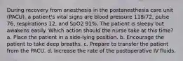 During recovery from anesthesia in the postanesthesia care unit (PACU), a patient's vital signs are blood pressure 118/72, pulse 76, respirations 12, and SpO2 91%. The patient is sleepy but awakens easily. Which action should the nurse take at this time? a. Place the patient in a side-lying position. b. Encourage the patient to take deep breaths. c. Prepare to transfer the patient from the PACU. d. Increase the rate of the postoperative IV fluids.