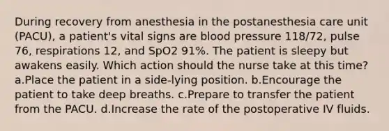 During recovery from anesthesia in the postanesthesia care unit (PACU), a patient's vital signs are blood pressure 118/72, pulse 76, respirations 12, and SpO2 91%. The patient is sleepy but awakens easily. Which action should the nurse take at this time? a.Place the patient in a side-lying position. b.Encourage the patient to take deep breaths. c.Prepare to transfer the patient from the PACU. d.Increase the rate of the postoperative IV fluids.