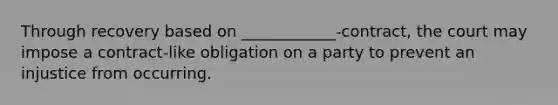 Through recovery based on ____________-contract, the court may impose a contract-like obligation on a party to prevent an injustice from occurring.