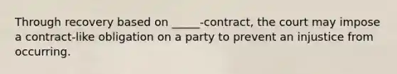 Through recovery based on _____-contract, the court may impose a contract-like obligation on a party to prevent an injustice from occurring.