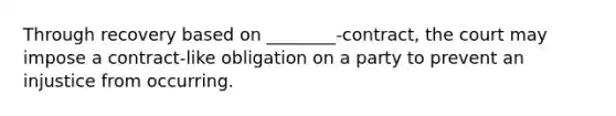 Through recovery based on ________-contract, the court may impose a contract-like obligation on a party to prevent an injustice from occurring.