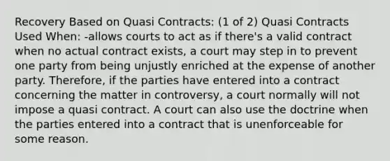 Recovery Based on Quasi Contracts: (1 of 2) Quasi Contracts Used When: -allows courts to act as if there's a valid contract when no actual contract exists, a court may step in to prevent one party from being unjustly enriched at the expense of another party. Therefore, if the parties have entered into a contract concerning the matter in controversy, a court normally will not impose a quasi contract. A court can also use the doctrine when the parties entered into a contract that is unenforceable for some reason.