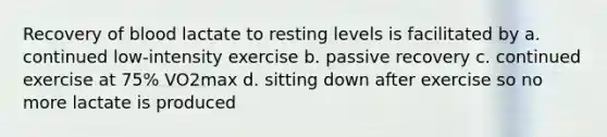 Recovery of blood lactate to resting levels is facilitated by a. continued low-intensity exercise b. passive recovery c. continued exercise at 75% VO2max d. sitting down after exercise so no more lactate is produced