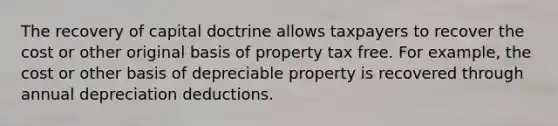 The recovery of capital doctrine allows taxpayers to recover the cost or other original basis of property tax free. For example, the cost or other basis of depreciable property is recovered through annual depreciation deductions.