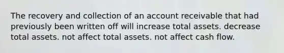 The recovery and collection of an account receivable that had previously been written off will increase total assets. decrease total assets. not affect total assets. not affect cash flow.